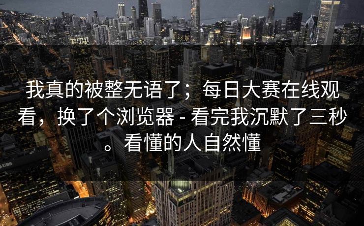 我真的被整无语了；每日大赛在线观看，换了个浏览器 - 看完我沉默了三秒。看懂的人自然懂
