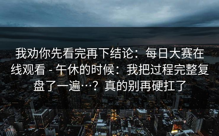 我劝你先看完再下结论：每日大赛在线观看 - 午休的时候：我把过程完整复盘了一遍…？真的别再硬扛了