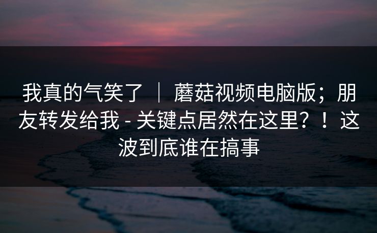 我真的气笑了 ｜ 蘑菇视频电脑版；朋友转发给我 - 关键点居然在这里？！这波到底谁在搞事