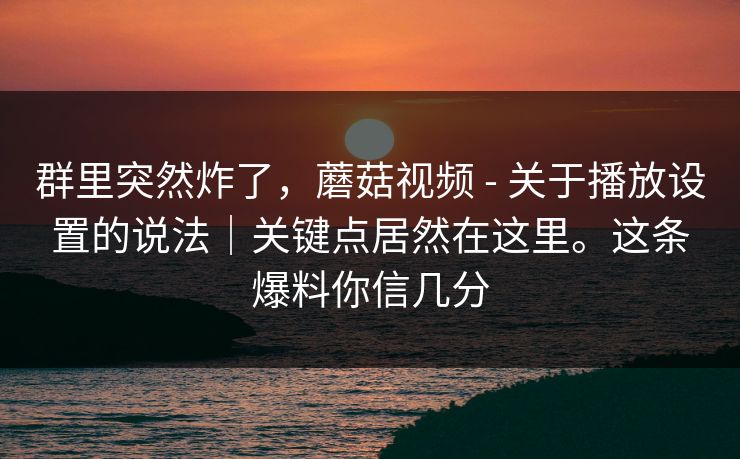 群里突然炸了，蘑菇视频 - 关于播放设置的说法｜关键点居然在这里。这条爆料你信几分