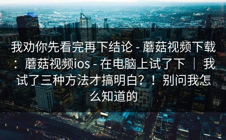 我劝你先看完再下结论 - 蘑菇视频下载：蘑菇视频ios - 在电脑上试了下 ｜ 我试了三种方法才搞明白？！别问我怎么知道的
