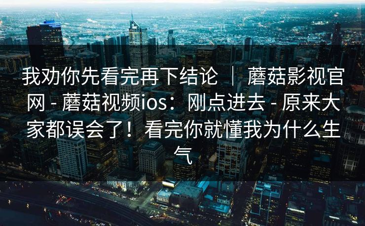 我劝你先看完再下结论 ｜ 蘑菇影视官网 - 蘑菇视频ios：刚点进去 - 原来大家都误会了！看完你就懂我为什么生气