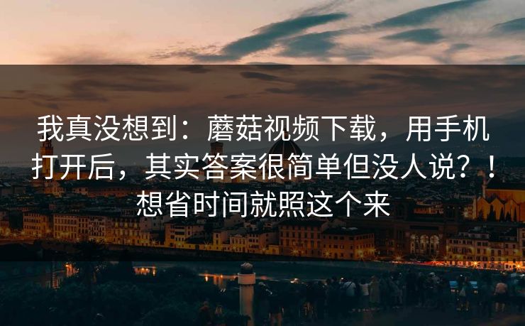 我真没想到：蘑菇视频下载，用手机打开后，其实答案很简单但没人说？！想省时间就照这个来