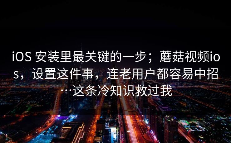 iOS 安装里最关键的一步；蘑菇视频ios，设置这件事，连老用户都容易中招…这条冷知识救过我
