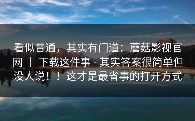 看似普通，其实有门道：蘑菇影视官网 ｜ 下载这件事 - 其实答案很简单但没人说！！这才是最省事的打开方式