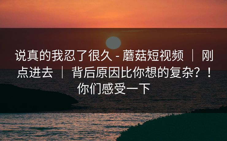 说真的我忍了很久 - 蘑菇短视频 ｜ 刚点进去 ｜ 背后原因比你想的复杂？！你们感受一下