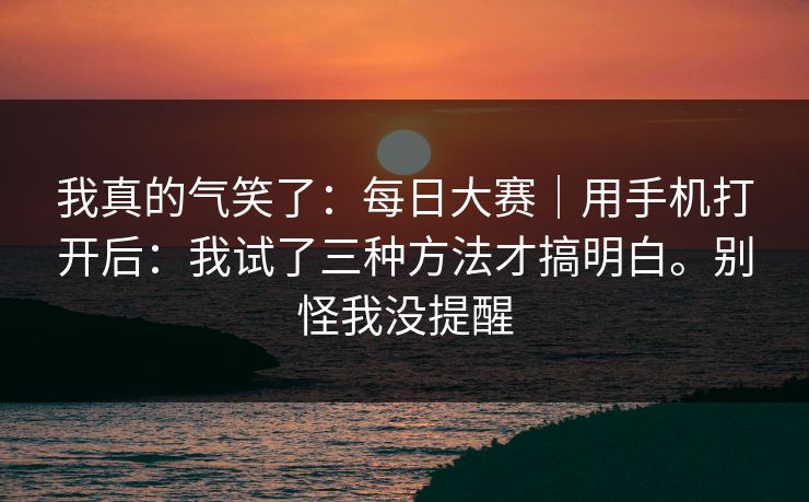 我真的气笑了：每日大赛｜用手机打开后：我试了三种方法才搞明白。别怪我没提醒