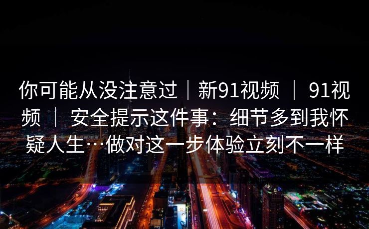 你可能从没注意过｜新91视频 ｜ 91视频 ｜ 安全提示这件事：细节多到我怀疑人生…做对这一步体验立刻不一样