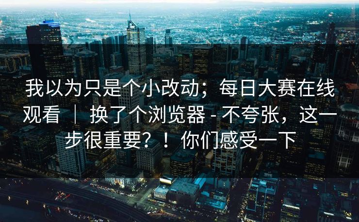 我以为只是个小改动；每日大赛在线观看 ｜ 换了个浏览器 - 不夸张，这一步很重要？！你们感受一下