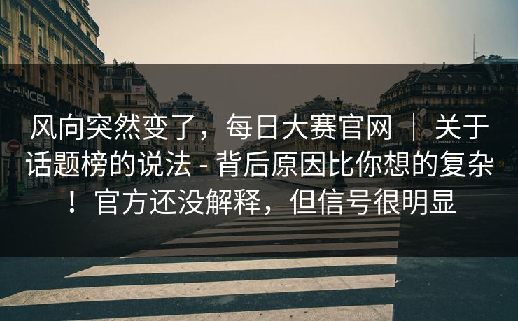 风向突然变了，每日大赛官网 ｜ 关于话题榜的说法 - 背后原因比你想的复杂！官方还没解释，但信号很明显