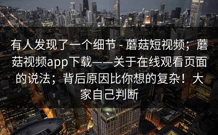 有人发现了一个细节 - 蘑菇短视频；蘑菇视频app下载——关于在线观看页面的说法；背后原因比你想的复杂！大家自己判断