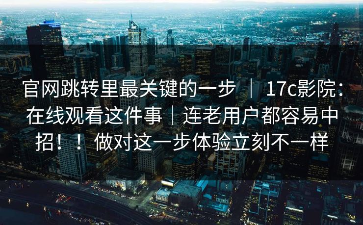 官网跳转里最关键的一步 ｜ 17c影院：在线观看这件事｜连老用户都容易中招！！做对这一步体验立刻不一样