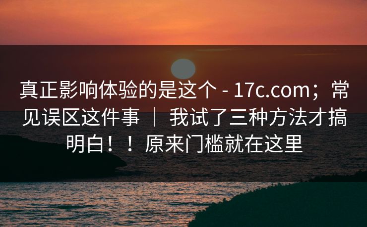 真正影响体验的是这个 - 17c.com；常见误区这件事 ｜ 我试了三种方法才搞明白！！原来门槛就在这里