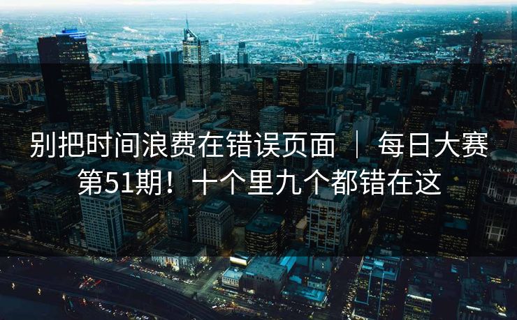 别把时间浪费在错误页面 ｜ 每日大赛第51期！十个里九个都错在这