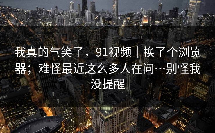 我真的气笑了,91视频|换了个浏览器;难怪最近这么多人在问…别怪我没提醒 我真的气笑了,91视频|换了个浏览器;难怪最近这么多人在问…别怪我没提醒