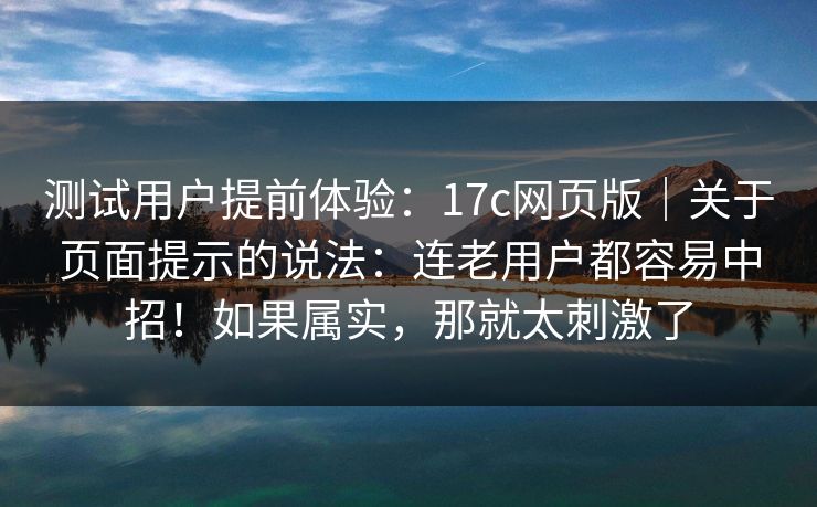 测试用户提前体验：17c网页版｜关于页面提示的说法：连老用户都容易中招！如果属实，那就太刺激了