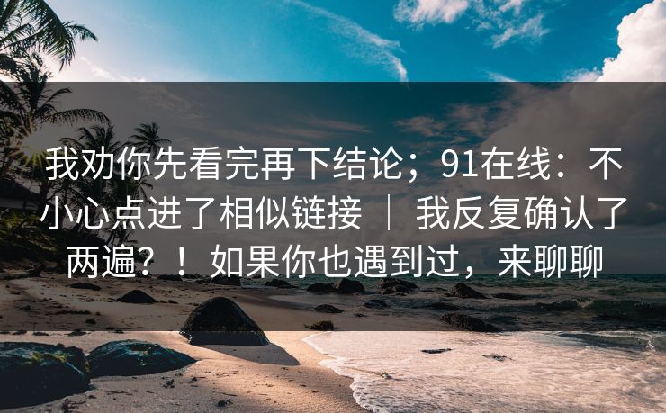 我劝你先看完再下结论；91在线：不小心点进了相似链接 ｜ 我反复确认了两遍？！如果你也遇到过，来聊聊