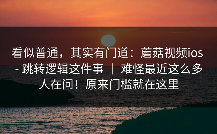看似普通,其实有门道:蘑菇视频ios - 跳转逻辑这件事 | 难怪最近这么多人在问!原来门槛就在这里 看似普通,其实有门道:蘑菇视频ios - 跳转逻辑这件事 | 难怪最近这么多人在问!原来门槛就在这里