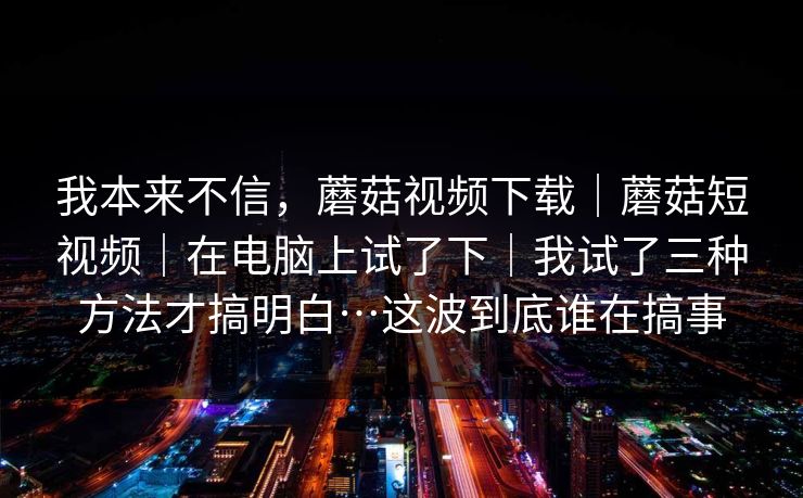 我本来不信，蘑菇视频下载｜蘑菇短视频｜在电脑上试了下｜我试了三种方法才搞明白…这波到底谁在搞事
